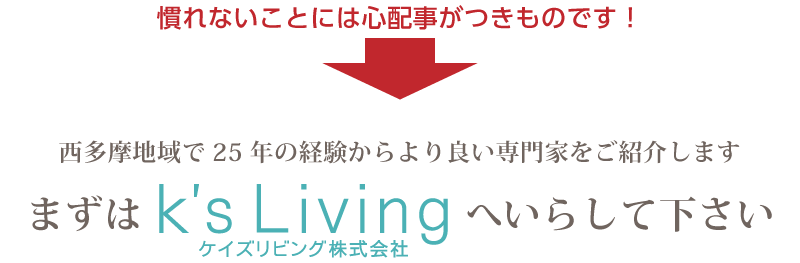 慣れないことには心配事がつきものです！西多摩地域で25年の経験からより良い専門家をご紹介します。まずはK's Livingへいらして下さい。